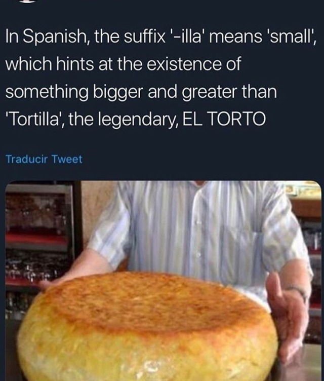 nutwit:sighinastorm:anoctopus:vanyaviolins:  truffledmadness:  “Tortilla” would match to “torta”, which….is a real Spanish word that just means cake, y’all. Tortillas are little flat cakes. sighinastorm:  quadrifecta maxeth:  trifecta aim-and-ignights: