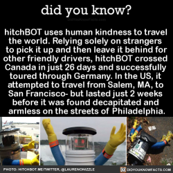 did-you-kno:  hitchBOT uses human kindness to travel the world. Relying solely on strangers to pick it up and then leave it behind for other friendly drivers, hitchBOT crossed Canada in just 26 days and successfully toured through Germany. In the US,