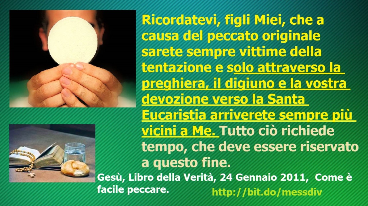 sarete sempre vittime della tentazione e solo attraverso la preghiera, il digiuno e la vostra devozione verso la Santa Eucaristia arriverete sempre più vicini a Me. July 13, 2020 at 04:00AM
Ricordatevi, figli Miei, che a causa del peccato originale...