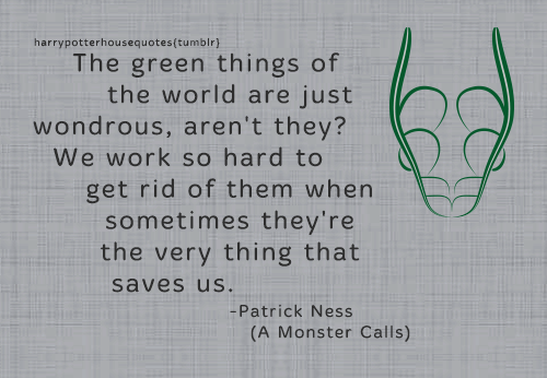 harrypotterhousequotes:  SLYTHERIN: “The green things of the world are just wondrous, aren’t they? We work so hard to get rid of them when sometimes they’re the very thing that saves us.” –Patrick Ness (A Monster Calls)