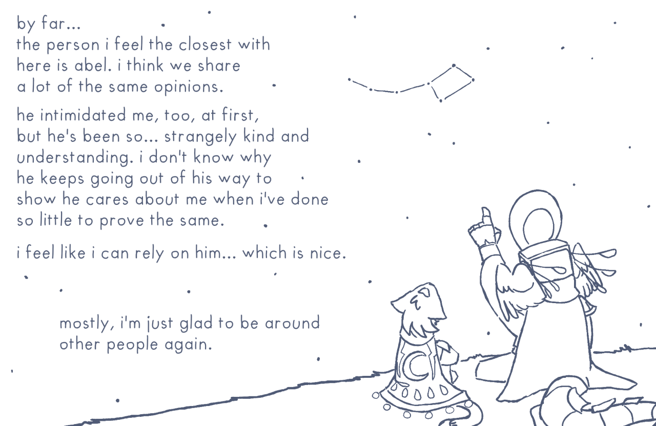 Five and Abel, the warforged, sit together outside on the grass and stare up into the night sky. There are many stars visible, and Abel points up at the little dipper constellation with one hand. Text around them reads: "By far... the person I feel the closest with here is Abel. I think we share a lot of the same opinions. He intimidated me, too, at first, but he's been so... strangely kind and understanding. I don't know why he keeps going out of his way to show he cares about me when I've done so little to prove the same. I feel like I can rely on him... which is nice. Mostly, I'm just glad to be around other people again."