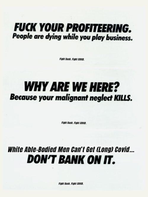 Set of 3 posters reading "FUCK YOUR PROFITEERING. People are dying while you play business.", "WHY ARE WE HERE? Because your malignant neglect KILLS.", and "White Able-Bodied Men Can't Get (Long) Covid... DON'T BANK ON IT."
All 3 have a smaller caption reading "Fight Back. Fight COVID."