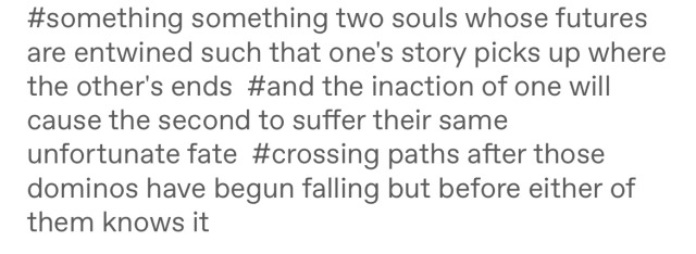 Tags on a tumblr post reading: "something something two souls whose futures are entwined such that one's story picks up where the other's ends / and the inaction of one will cause the second to suffer their same unfortunate faye / crossing paths after those dominos have begun falling but before either of them knows it"