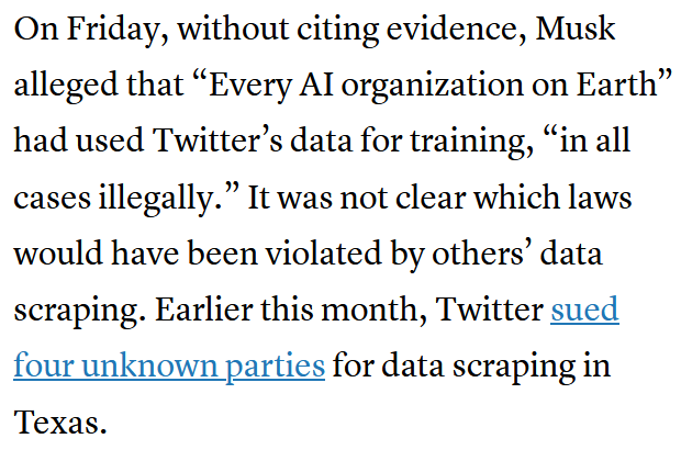 [A screenshot from the CNBC article linked below.]

On Friday, without citing evidence, Musk alleged that "Every AI organization on Earth" had used Twitter's data for training, "in all cases illegally." It was not clear which laws would have been violated by others' data scraping. Earlier this month, Twitter sued four unknown parties for data scraping in Texas.