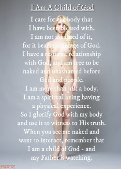 happynakedchristian:  I am a child of Go. I care for the body that I have been blessed with. I am not ashamed of it, for it bears the image of God. I have a restored relationship with God, and am free to be  naked and unashamed before God and people.