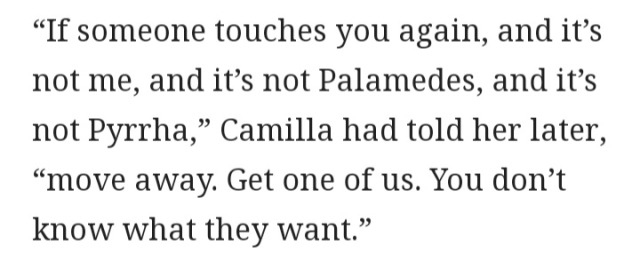 “If someone touches you again, and it’s not me, and it’s not Palamedes, and it’s not Pyrrha,” Camilla had told her later, “move away. Get one of us. You don’t know what they want.”