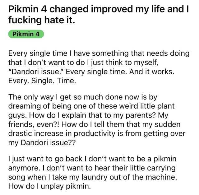 A reddit post titled "Pikmin 4 changed improved my life and I fucking hate it". The post reads:
"Every single time I have something that needs doing that I don’t want to do I just think to myself, “Dandori issue.” Every single time. And it works. Every. Single. Time.

The only way I get so much done now is by dreaming of being one of these weird little plant guys. How do I explain that to my parents? My friends, even?! How do I tell them that my sudden drastic increase in productivity is from getting over my Dandori issue??

I just want to go back I don’t want to be a pikmin anymore. I don’t want to hear their little carrying song when I take my laundry out of the machine. How do I unplay pikmin."