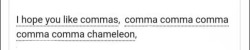 ao3tagoftheday:  [Image Description: Tags reading “I hope you like commas, comma comma comma comma comma chameleon”]  The AO3 Tag of the Day is: Someone please draw me a comma chameleon  