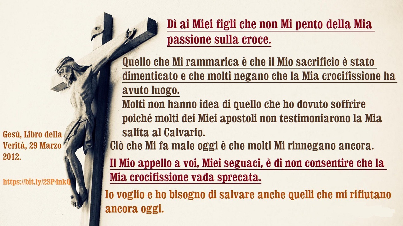 Dì ai Miei figli che non Mi pento della Mia passione sulla croce.
Quello che Mi rammarica è che il Mio sacrificio è stato dimenticato e che molti negano che la Mia crocifissione ha avuto luogo.
Molti non hanno idea di quello che ho dovuto soffrire...