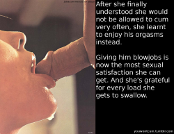 youwontcum:  After she finally understood she would not be allowed to cum very often, she learnt to enjoy his orgasms instead.  Giving him blowjobs is now the most sexual satisfaction she can get. And she’s grateful for every load she gets to swallow.