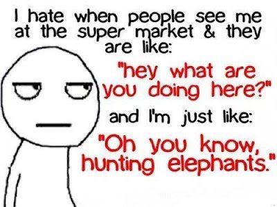 I hate when people see me at the super market & they are like: “Hey what are you doing here!” and I’m just like: “Oh you know hunting elephants!”