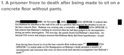 micdotcom:  16 appalling excerpts from the CIA torture report  One prisoner froze to death after being left to sleep on a concrete floor with no pants on. Another was forced to stand in a “stress position” on broken bones. CIA officers threatened