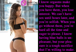 I know orgasms make you happy. But when you have them, you lose interest. We can’t have sex until hours later, and you’re selfish. When you go without them, you’re hard all the time and eager to please. I know having blue balls is unpleasant, but