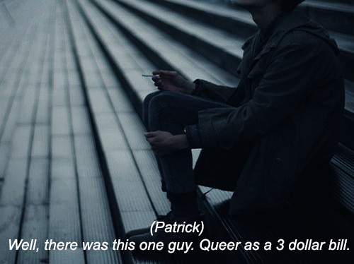 angelmientus:  the perks of being a wallflower     “Yeah, I’ve got one. Well, there was this one guy. Queer as a 3 dollar bill. Guy’s father didn’t know about his son. So, he comes down into the basement one night when he’s supposed to be