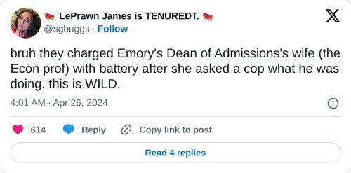 bruh they charged Emory's Dean of Admissions's wife (the Econ prof) with battery after she asked a cop what he was doing. this is WILD.  — 🍉 LePrawn James is TENUREDT. 🍉 (@sgbuggs) April 26, 2024