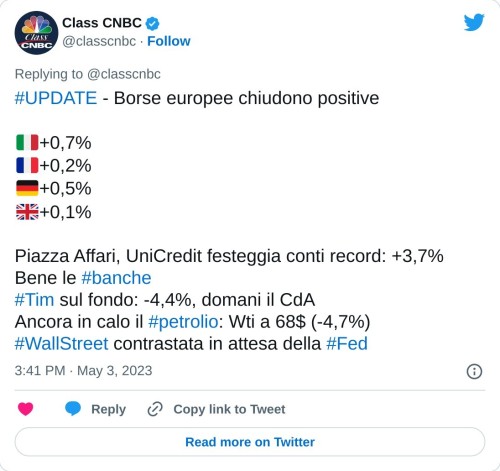 #UPDATE - Borse europee chiudono positive  🇮🇹+0,7% 🇫🇷+0,2% 🇩🇪+0,5% 🇬🇧+0,1%  Piazza Affari, UniCredit festeggia conti record: +3,7% Bene le #banche#Tim sul fondo: -4,4%, domani il CdA Ancora in calo il #petrolio: Wti a 68$ (-4,7%)#WallStreet contrastata in attesa della #Fed  — Class CNBC (@classcnbc) May 3, 2023