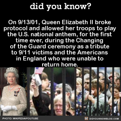 did-you-kno:  On 9/13/01, Queen Elizabeth II broke protocol and allowed her troops to play the U.S. national anthem, for the first time ever, during the Changing of the Guard ceremony as a tribute to 9/11 victims and the Americans in England who were
