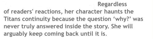 Text: Regardless of readers’ reactions, her character haunts the Titans continuity because the question ‘why?’ was never truly answered inside the story. She will arguably keep coming back until it is.