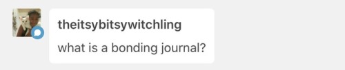 @theitsybitsywitchling to answer your question, a Bonding Journal is basically a log or diary of you