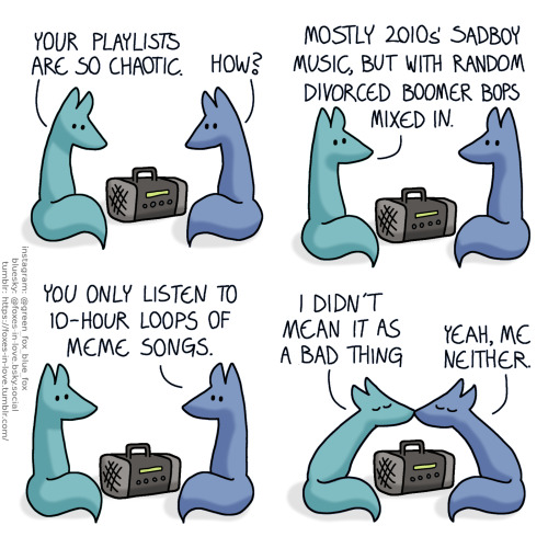 A comic of two foxes, one of whom is blue, the other is green. In this one, Blue and Green are listening to music, looking at the radio between them.
Green: Your playlists are so chaotic.
Blue: How?
Blue and Green look up to each other.
Green: Mostly 2010s' sadboy music, but with random divorced boomer bops mixed in.
Blue: You only listen to 10-hour loops of meme songs.
The two lean in to kiss each other.
Green: I didn't mean it as a bad thing.
Blue: Yeah, me neither.