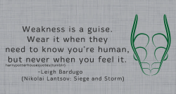harrypotterhousequotes:    SLYTHERIN: “Weakness is a guise. Wear it when they need to know you’re human, but never when you feel it.” –Leigh Bardugo (Nikolai Lantsov: Siege and Storm)  