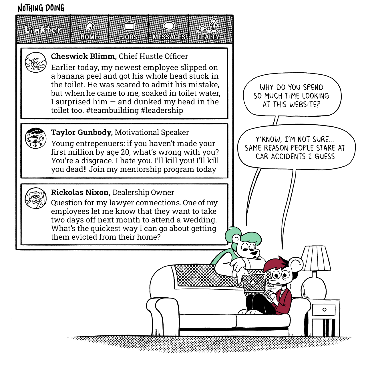 p1: The top-left corner is a view of Linkter, a work-based social network. The tabs at the top read Home, Jobs, Messages, Fealty. There are three posts: Cheswick Blimm, Chief Hustle Officer - Earlier today, my newest employee slipped on a banana peel and got his whole head stuck in the toilet. He was scared to admit his mistake, but when he came to me, soaked in toilet water, I surprised him — and dunked my head in the toilet too. #teambuilding #leadership Taylor Gunbody, Motivational Speaker - Young entrepenuers: if you haven’t made your first million by age 20, what’s wrong with you? You’re a disgrace. I hate you. I’ll kill you! I’ll kill you dead!! Join my mentorship program today Rickolas Nixon, Dealership Owner - Question for my lawyer connections. One of my employees let me know that they want to take two days off next month to attend a wedding. What’s the quickest way I can go about getting them evicted from their home?   In the bottom-right, Autumn is on the couch looking at their laptop. Summer, flopped over the back of the couch, is also looking at it. Summer: Why do you spend so much time looking at this website? Autumn: Y’know, I’m not sure… same reason people stare at car accidents I guess