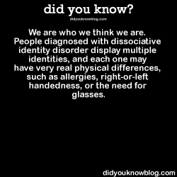 did-you-kno:  We are who we think we are. People diagnosed with dissociative identity disorder display multiple identities, and each one may have very real physical differences, such as allergies, right-or-left handedness, or the need for glasses.Source