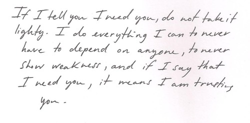 whitepaperquotes:  If I tell you I need you, do not take it lightly. I do everything I can to never have to depend on anyone, to never show weakness, and if I say that I need you, it means I am trusting you Brooke F  