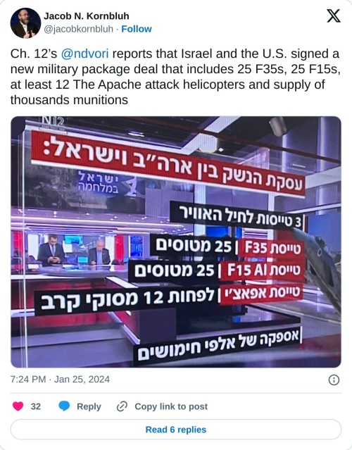 Ch. 12’s @ndvori reports that Israel and the U.S. signed a new military package deal that includes 25 F35s, 25 F15s, at least 12 The Apache attack helicopters and supply of thousands munitions pic.twitter.com/zV6FRAAp9Y
— Jacob N. Kornbluh (@jacobkornbluh) January 25, 2024