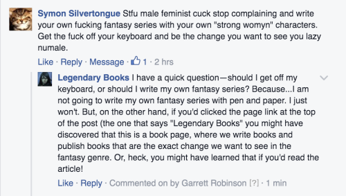 garrettauthor: garrettauthor:  thefingerfuckingfemalefury:  wintergrey:  garrettbrobinson:  I got real petty over on the Facebook page and IT WAS GLORIOUS.  This is me, going to check out Legendary Books now…   Publisher: We think that the way the fantasy