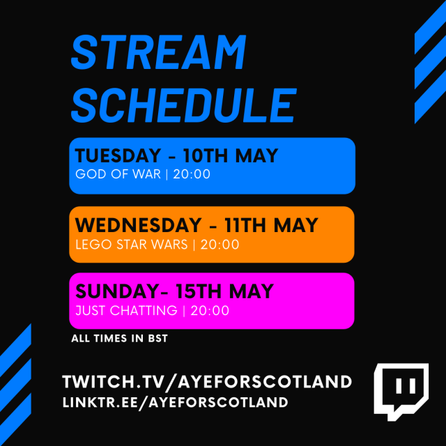 Stream Schedule Tuesday 10th May - God of War - 20:00 Wednesday 11th May - Lego Star Wars - 20:00 Sunday 15th May - Just Chatting - 20:00 All times BST Twitch.tv/ayeforscotland