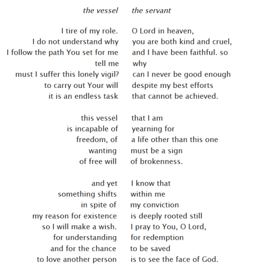 A contrapuntal poem, where two poems are placed side by side so that they can be read as a third, combined poem. The three poems are as follows.

poem: the vessel
I tire of my role.
I do not understand why
I follow the path You set for me.
tell me
must I suffer this lonely vigil?
to carry out Your will
it is an endless task

this vessel
is incapable of
freedom, of
wanting
of free will

and yet
something shifts
in spite of
my reason for existence
so I will make a wish.
for understanding
and for the chance
to love another person

poem: the servant
O Lord in heaven,
you are both kind and cruel,
and I have been faithful. so
why             
can I never be good enough            
despite my best efforts   
that cannot be achieved.

that I am         
yearning for          
a life other than this one
must be a sign
of brokenness.

I know that
within me                     
my conviction
is deeply rooted still               
I pray to You, O Lord,       
for redemption              
to be saved                        
is to see the face of God.

poem: the vessel + the servant
I tire of my role. O Lord in heaven,
I do not understand why you are both kind and cruel,
I follow the path You set for me and I have been faithful. so
tell me why
must I suffer this lonely vigil? can I never be good enough
to carry out Your will despite my best efforts
it is an endless task that cannot be achieved.

this vessel that I am
is incapable of yearning for
freedom, of a life other than this one
wanting must be a sign
of free will of brokenness.

and yet I know that
something shifts within me
in spite of my conviction
my reason for existence is deeply rooted still
so I will make a wish. I pray to You, O Lord,
for understanding for redemption
and for the chance to be saved
to love another person is to see the face of God.