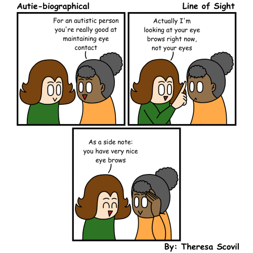 A three panel comic of Honeydew explaining to a friend how they're not actually maintaining eye contact. The comic is titled "Line of Sight" and is made by Theresa Scovil.  Panel 1: A friend smiles as they say to Honeydew "For an autistic person you're really good at maintaining eye contact." Honeydew smiles back. Panel 2: Honeydew points upward and says "Actually I'm looking at your eye brows right now, not your eyes." The friend looks shocked. Panel 3: Honeydew gives a cheerful smile and says "As a side note: you have very nice eye brows." The friend smiles as they touch one of their eye brows.