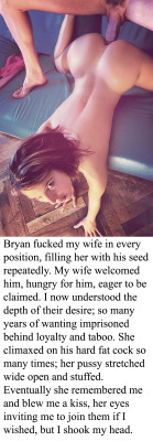 myeroticbunny:  Bryan fucked my wife in every position, filling her with his seed repeatedly. My wife welcomed him, hungry for him, eager to be claimed. I now understood the depth of their desire; so many years of wanting imprisoned behind loyalty and
