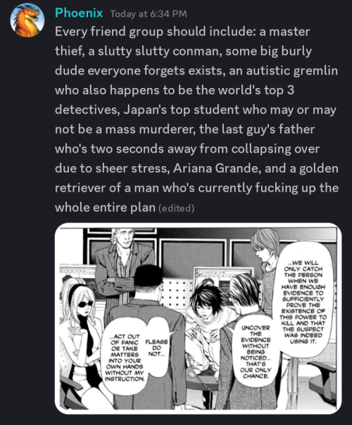 Screenshot of a Discord message that says, "Every friend group should include: a master thief, a slutty slutty conman, some big burly dude everyone forgets exists, an autistic gremlin who also happens to be the world's top 3 detectives, Japan's top student who may or may not be a mass murderer, the last guy's father who's two seconds away from collapsing over due to sheer stress, Ariana Grande, and a golden retriever of a man who's currently fucking up the whole entire plan"

Underneath that is a panel from the Death Note manga that has Wedy, Aiber, Mogi, L, Soichiro, and Light in it