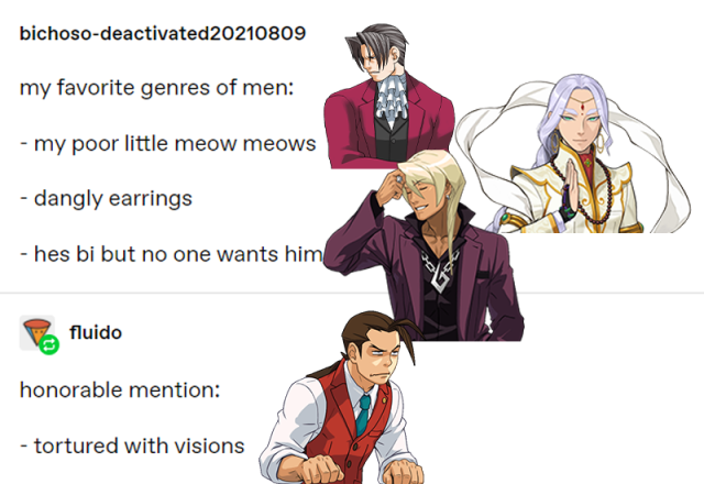 A tumblr post reading “my favourite genres of men: My poor little meow meows Dangly earrings He’s bi but no one wants him” With a reply reading: “Honorable mentions: tortured with visions”. Miles Edgeworth, Nahyuta Sahdmadhi, Klavier Gavin and Apollo Justice are photoshopped over each respective “genre”. 