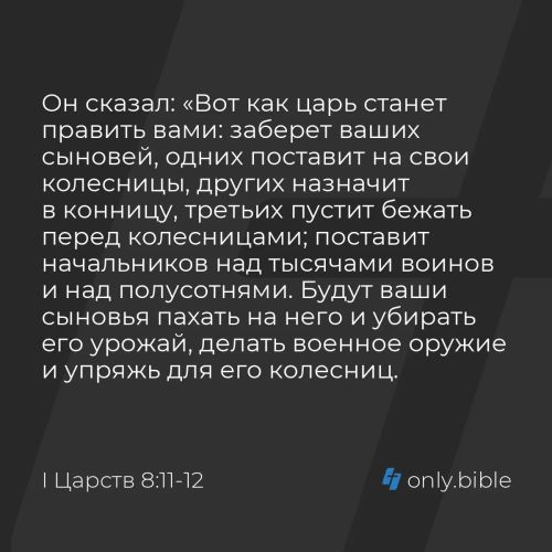 Он сказал: «Вот как царь станет править вами: заберет ваших сыновей, одних поставит на свои колесницы, других назначит в конницу, третьих пустит бежать перед колесницами; поставит начальников над тысячами воинов и над полусотнями. Будут ваши сыновья...