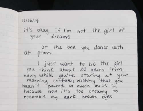 dumbdaisies:  “it’s okay if I’m not the girl of your dreams or the one you dance with at prom.  I just want to be the girl you think about 20 years from now, while you’re staring at your morning coffee, wishing that you hadn’t poured so