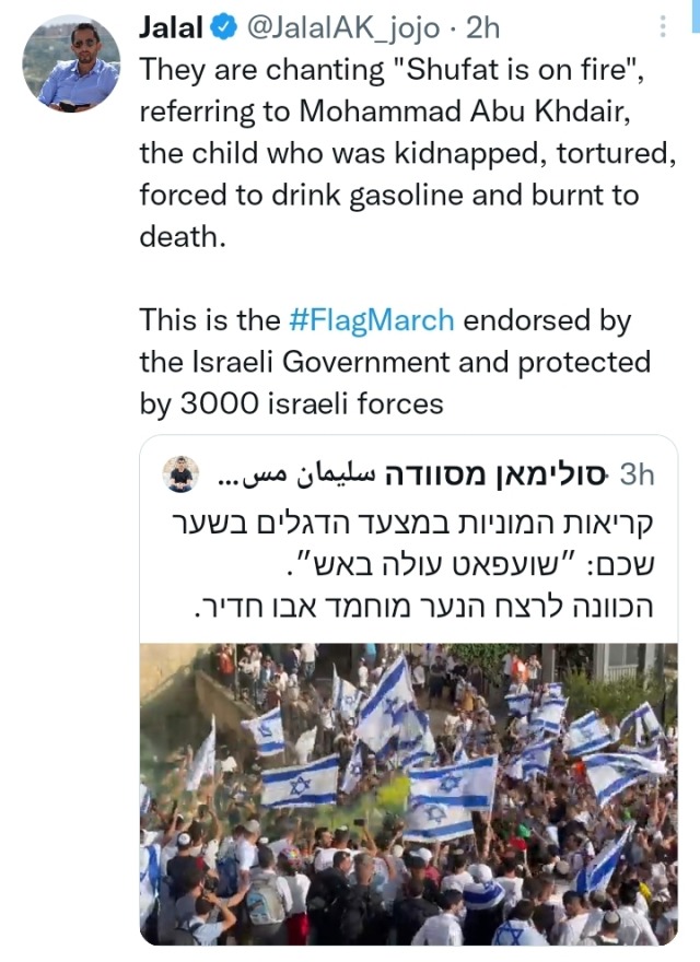 Tweet by Jalal @JalalAK_jojo: "They are chanting 'Shufat is on fire' referring to Mohammad Abu Khdeir, the child who was kidnapped, tortured, and forced to drink gasoline and burnt to death. This is the #FlagMarch endorsed by the Israeli government and protected by 3000 Israeli forces." Quoted tweet (in Hebrew) by "סולימאן מסוודה سليمان مسودة" @SuleimanMas1: "קריאות המוניות במצעד הדגלים בשער שכם: ״שועפאט עולה באש״. הכוונה לרצח הנער מוחמד אבו חדיר." Below is a screenshot from the Flag March in Israel. There is a crowd marching and waving Israeli flags. 