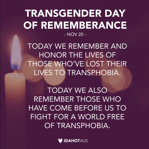idahotau:  Today, November 20th, is Transgender Day of Remembrance. This is a day to mourn and remember those we have lost to transphobic violence, but also a day to honour and thank all those who have come before and help create a better world free
