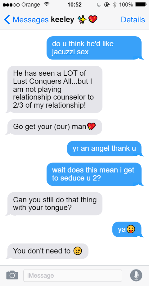 iMessage thread continued. Jamie: do you think he'd like jacuzzi sex. Keeley: He has seen a LOT of Lust Conquers All...but I am not playing relationship counselor to 2/3 of my relationship! Keeley: Go get your (our) man [heart emoji]. Jamie: yr an angel thank u. Jamie: wait does this mean I get to seduce you 2? Keeley: Can you still do that thing with your tongue? Jamie: ya [face with tongue out] Keeley: You don't need to [winking emoji]