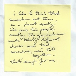 nicethingsinuglyhandwriting:  I like to think that somewhere out there, on a planet exactly like ours two people exactly like you and me made totally different choices and that somewhere, we’re still together. That’s enough for me // Iain Thomas.