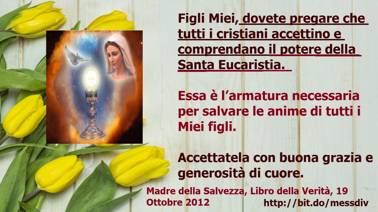 …dovete pregare che tutti i cristiani accettino e comprendano il potere della Santa Eucaristia. June 24, 2020 at 04:00AM
Figli Miei, dovete pregare che tutti i cristiani accettino e comprendano il potere della Santa Eucaristia. Essa è l’armatura...