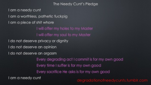 degradationofneedycunts:  Needy Cunt Task Twelve - Make the PledgeRead the words above. Do they affect you? Can you imagine living your life to these standards? Did your cunt just get a little bit wetter? Congratulations you are a needy cunt.Now record