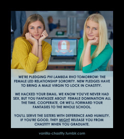 vanilla-chastity: We’re pledging Phi Lambda Rho tomorrow: the female led relationship sorority. New pledges have to bring a male virgin to lock in chastity.  We hacked your email. We know you’ve never had sex, but you fantasize about  female domination