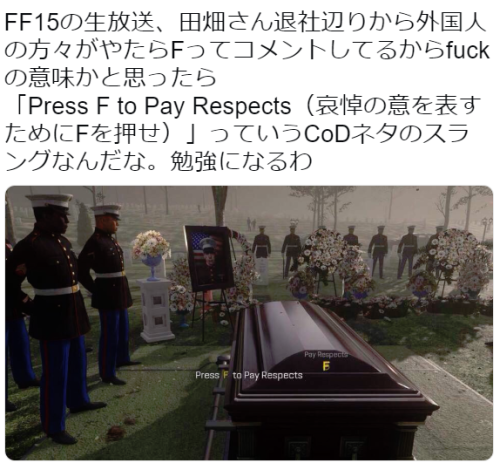 hkdmz:  社畜のよーださんのツイート: “FF15の生放送、田畑さん退社辺りから外国人の方々がやたらFってコメントしてるからfuckの意味かと思ったら 「Press F to Pay Respects（哀悼の意を表すためにFを押せ）」っていうCoDネタのスラングなんだな。勉強になるわ…