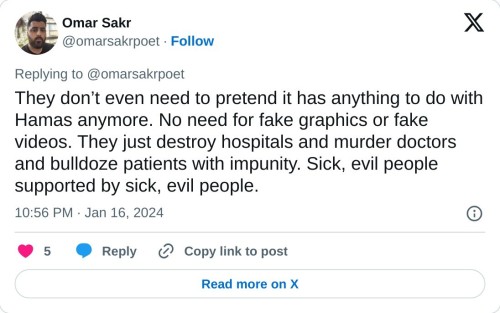 They don’t even need to pretend it has anything to do with Hamas anymore. No need for fake graphics or fake videos. They just destroy hospitals and murder doctors and bulldoze patients with impunity. Sick, evil people supported by sick, evil people.

— Omar Sakr (@omarsakrpoet) January 16, 2024