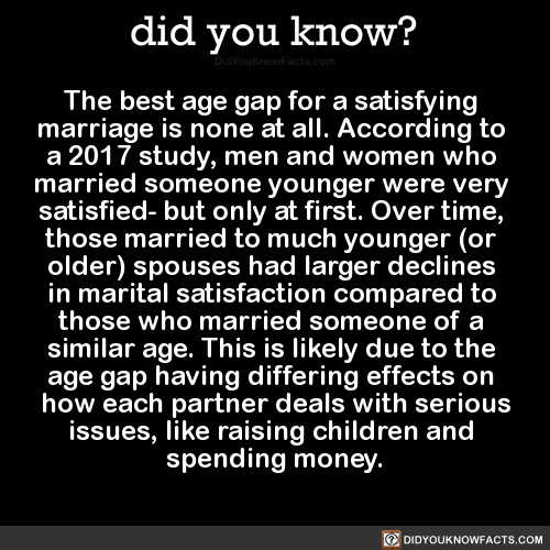 did-you-kno:
“The best age gap for a satisfying marriage is none at all. According to a 2017 study, men and women who married someone younger were very satisfied- but only at first. Over time, those married to much younger (or older) spouses had...