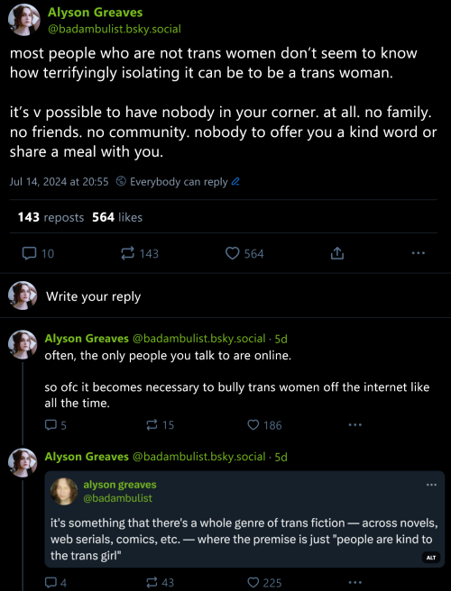 bluesky tweets:
most people who are not trans women don’t seem to know how terrifyingly isolating it can be to be a trans woman.
it’s v possible to have nobody in your corner. at all. no family. no friends. no community. nobody to offer you a kind word or share a meal with you.
often, the only people you talk to are online.
so ofc it becomes necessary to bully trans women off the internet like all the time.
it’s something that there’s a whole genre of trans fiction — across novels, web serials, comics, etc. — where the premise is just “people are kind to the trans girl”