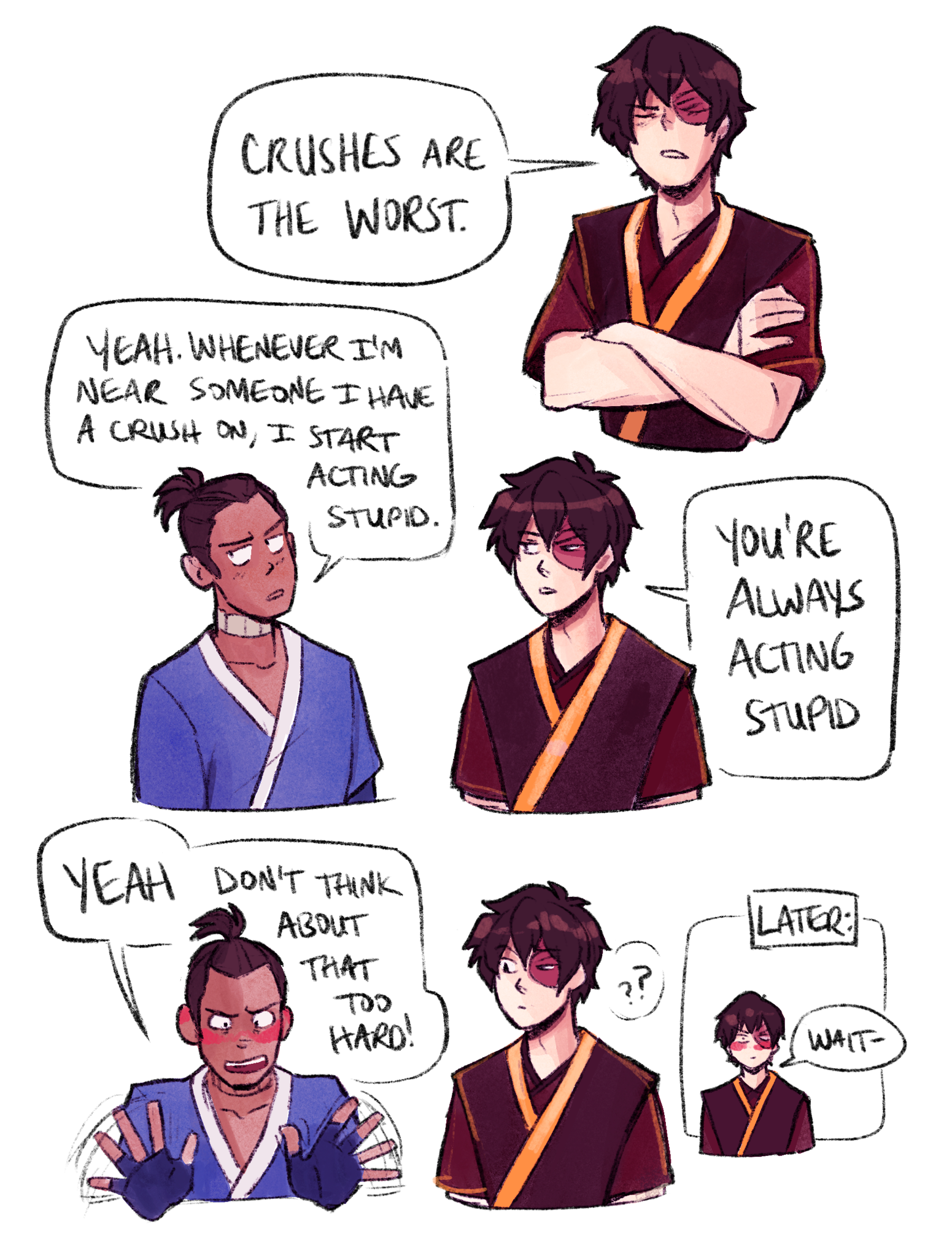 incaseyouart: incorrectzukka:  Zuko: Crushes are the worst. Sokka: Yeah. Whenever I’m near someone I have a crush on, I start acting stupid. Zuko: You’re always acting stupid. Sokka: Yeah, don’t think about that too hard.    Lol I made it a comic